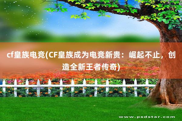 cf皇族电竞(CF皇族成为电竞新贵：崛起不止，创造全新王者传奇)