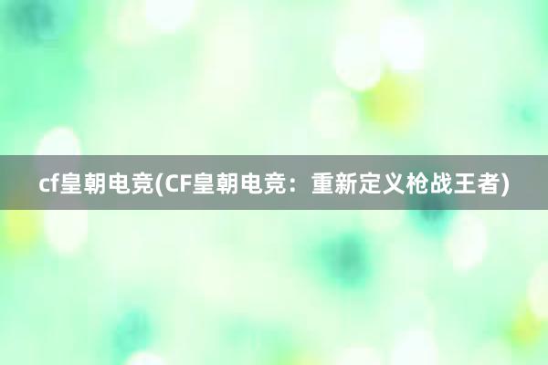 cf皇朝电竞(CF皇朝电竞：重新定义枪战王者)