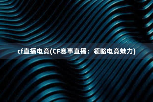 cf直播电竞(CF赛事直播：领略电竞魅力)