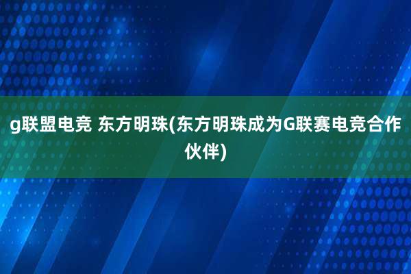 g联盟电竞 东方明珠(东方明珠成为G联赛电竞合作伙伴)