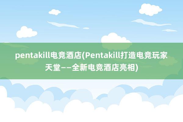 pentakill电竞酒店(Pentakill打造电竞玩家天堂——全新电竞酒店亮相)