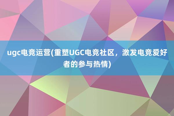 ugc电竞运营(重塑UGC电竞社区，激发电竞爱好者的参与热情)