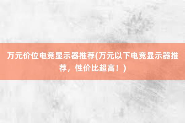 万元价位电竞显示器推荐(万元以下电竞显示器推荐，性价比超高！)