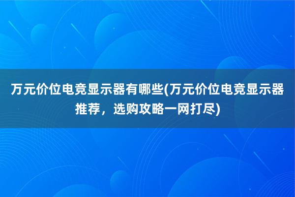 万元价位电竞显示器有哪些(万元价位电竞显示器推荐，选购攻略一网打尽)