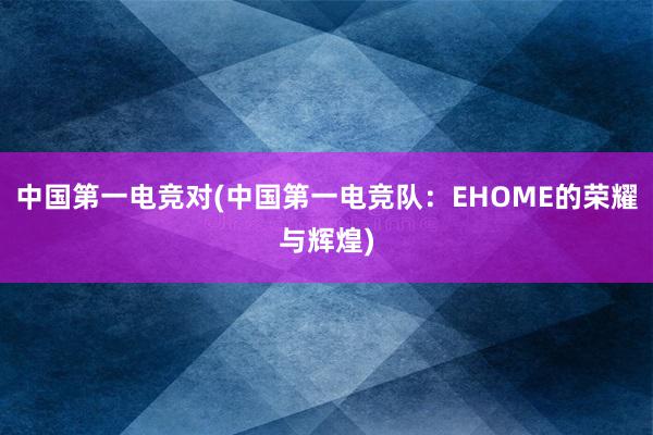 中国第一电竞对(中国第一电竞队：EHOME的荣耀与辉煌)