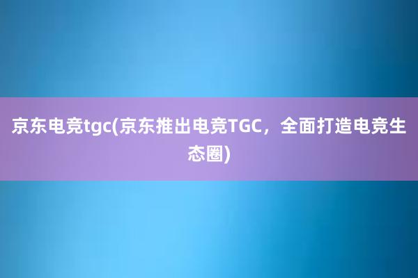 京东电竞tgc(京东推出电竞TGC，全面打造电竞生态圈)