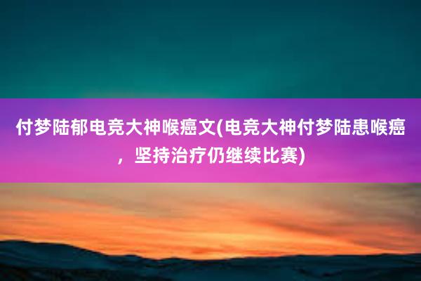 付梦陆郁电竞大神喉癌文(电竞大神付梦陆患喉癌，坚持治疗仍继续比赛)