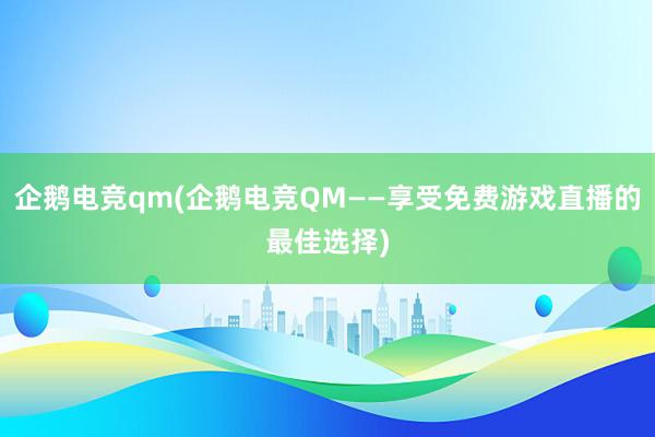 企鹅电竞qm(企鹅电竞QM——享受免费游戏直播的最佳选择)