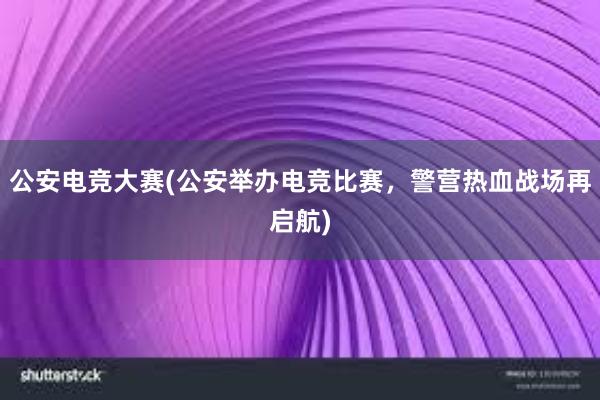 公安电竞大赛(公安举办电竞比赛，警营热血战场再启航)