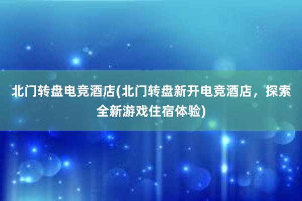 北门转盘电竞酒店(北门转盘新开电竞酒店，探索全新游戏住宿体验)