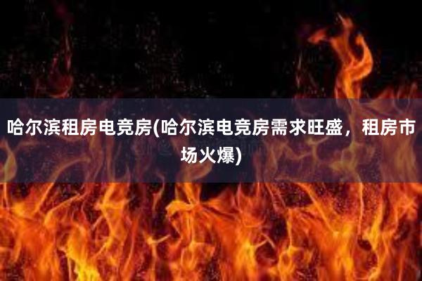 哈尔滨租房电竞房(哈尔滨电竞房需求旺盛，租房市场火爆)