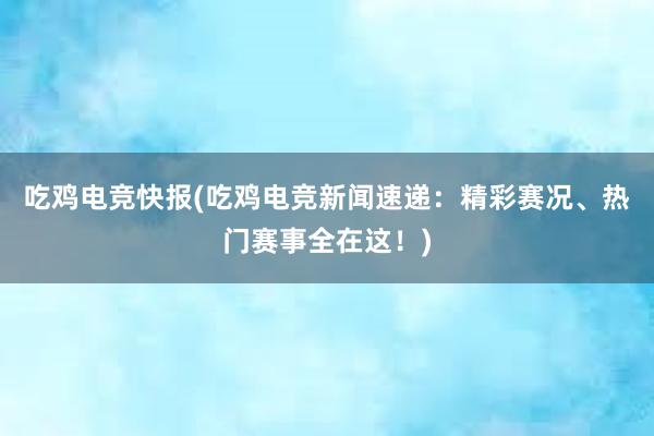 吃鸡电竞快报(吃鸡电竞新闻速递：精彩赛况、热门赛事全在这！)