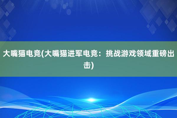 大嘴猫电竞(大嘴猫进军电竞：挑战游戏领域重磅出击)