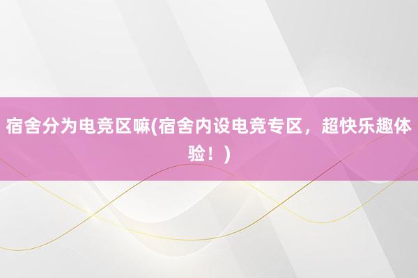 宿舍分为电竞区嘛(宿舍内设电竞专区，超快乐趣体验！)