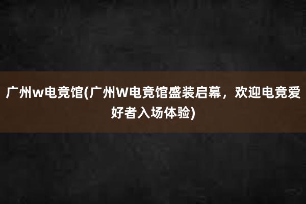 广州w电竞馆(广州W电竞馆盛装启幕，欢迎电竞爱好者入场体验)