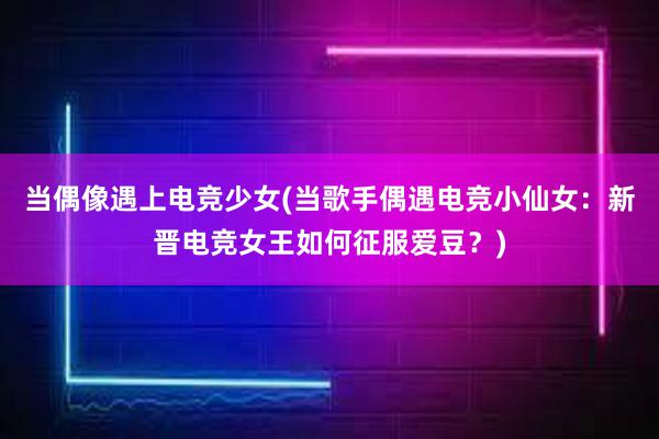 当偶像遇上电竞少女(当歌手偶遇电竞小仙女：新晋电竞女王如何征服爱豆？)