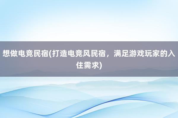 想做电竞民宿(打造电竞风民宿，满足游戏玩家的入住需求)