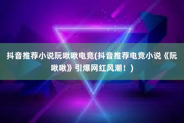 抖音推荐小说阮啾啾电竞(抖音推荐电竞小说《阮啾啾》引爆网红风潮！)