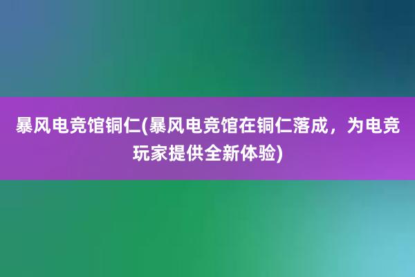 暴风电竞馆铜仁(暴风电竞馆在铜仁落成，为电竞玩家提供全新体验)