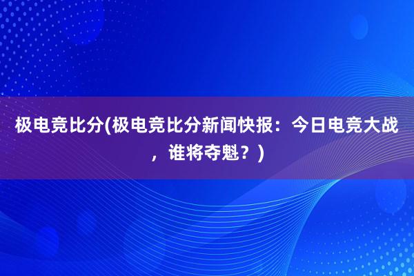 极电竞比分(极电竞比分新闻快报：今日电竞大战，谁将夺魁？)