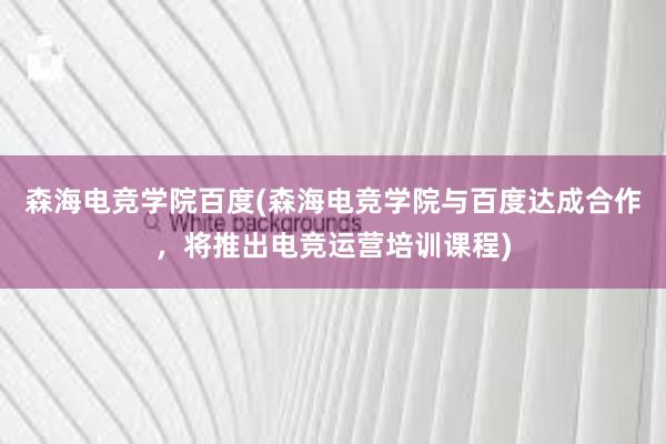 森海电竞学院百度(森海电竞学院与百度达成合作，将推出电竞运营培训课程)