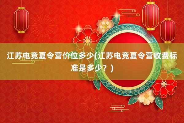 江苏电竞夏令营价位多少(江苏电竞夏令营收费标准是多少？)