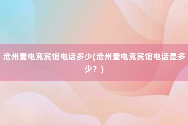 沧州壹电竞宾馆电话多少(沧州壹电竞宾馆电话是多少？)