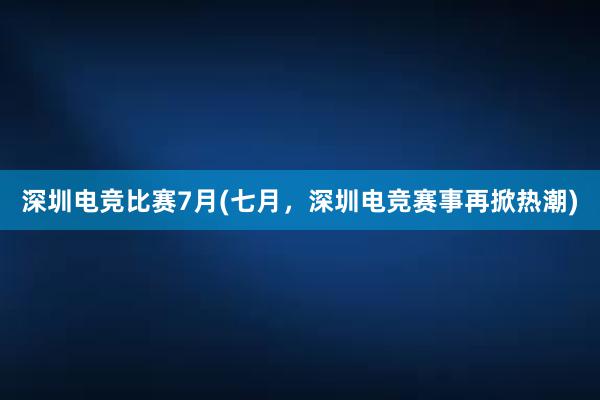 深圳电竞比赛7月(七月，深圳电竞赛事再掀热潮)