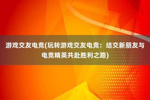 游戏交友电竞(玩转游戏交友电竞：结交新朋友与电竞精英共赴胜利之路)