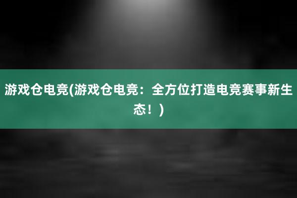 游戏仓电竞(游戏仓电竞：全方位打造电竞赛事新生态！)