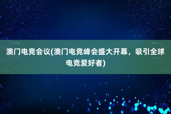 澳门电竞会议(澳门电竞峰会盛大开幕，吸引全球电竞爱好者)