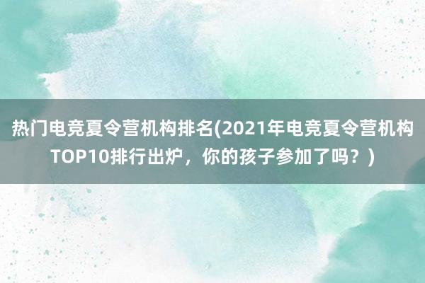 热门电竞夏令营机构排名(2021年电竞夏令营机构TOP10排行出炉，你的孩子参加了吗？)