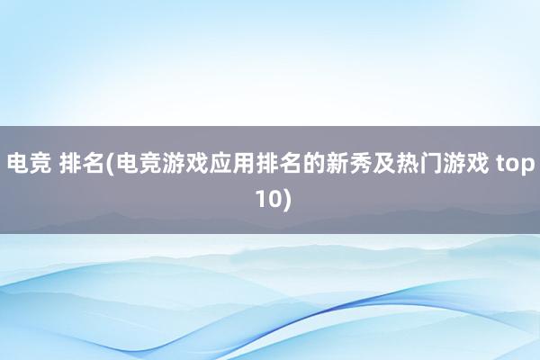 电竞 排名(电竞游戏应用排名的新秀及热门游戏 top 10)