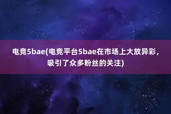 电竞5bae(电竞平台5bae在市场上大放异彩，吸引了众多粉丝的关注)