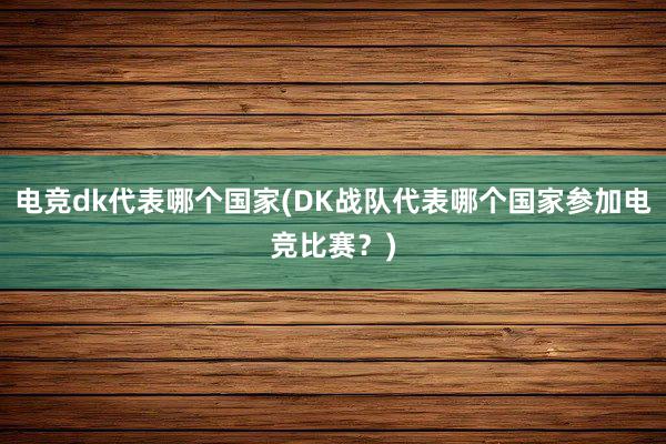 电竞dk代表哪个国家(DK战队代表哪个国家参加电竞比赛？)