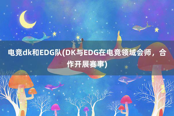 电竞dk和EDG队(DK与EDG在电竞领域会师，合作开展赛事)