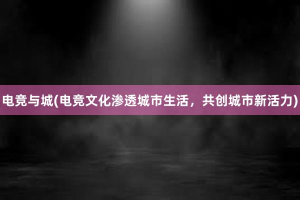 电竞与城(电竞文化渗透城市生活，共创城市新活力)