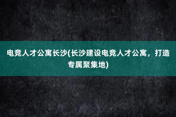 电竞人才公寓长沙(长沙建设电竞人才公寓，打造专属聚集地)