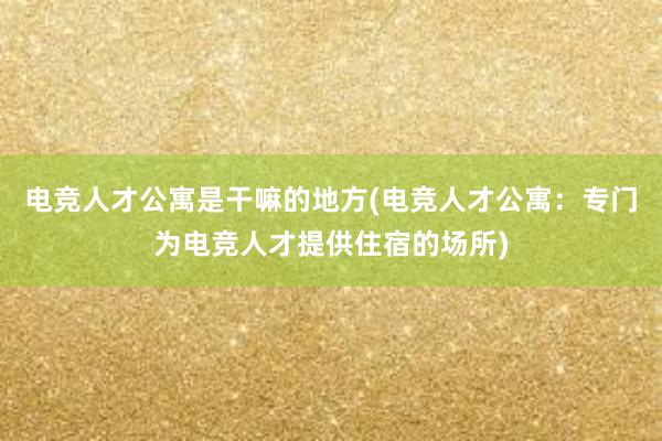 电竞人才公寓是干嘛的地方(电竞人才公寓：专门为电竞人才提供住宿的场所)