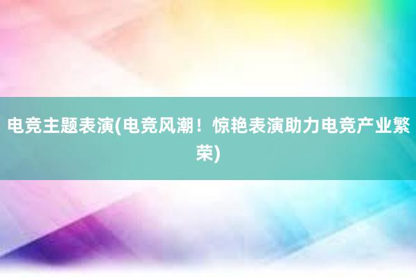 电竞主题表演(电竞风潮！惊艳表演助力电竞产业繁荣)