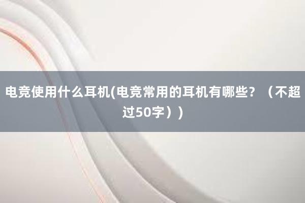 电竞使用什么耳机(电竞常用的耳机有哪些？（不超过50字）)