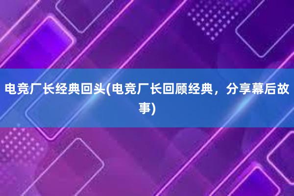 电竞厂长经典回头(电竞厂长回顾经典，分享幕后故事)