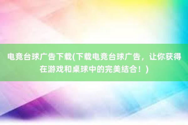 电竞台球广告下载(下载电竞台球广告，让你获得在游戏和桌球中的完美结合！)