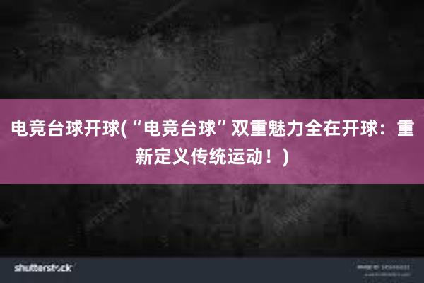 电竞台球开球(“电竞台球”双重魅力全在开球：重新定义传统运动！)