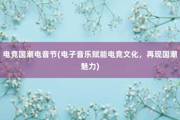 电竞国潮电音节(电子音乐赋能电竞文化，再现国潮魅力)