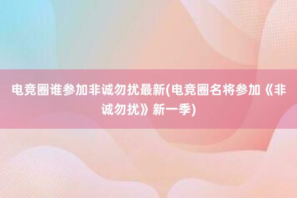 电竞圈谁参加非诚勿扰最新(电竞圈名将参加《非诚勿扰》新一季)