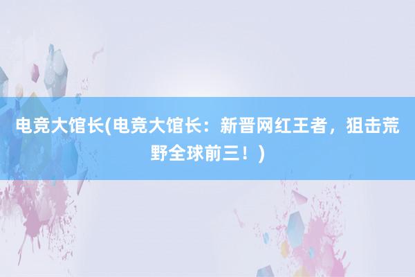 电竞大馆长(电竞大馆长：新晋网红王者，狙击荒野全球前三！)