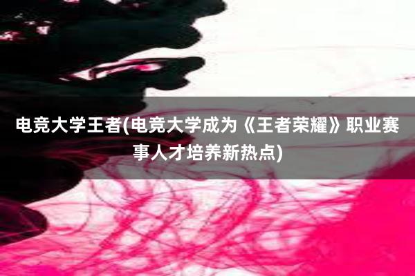 电竞大学王者(电竞大学成为《王者荣耀》职业赛事人才培养新热点)