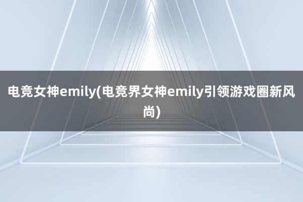 电竞女神emily(电竞界女神emily引领游戏圈新风尚)