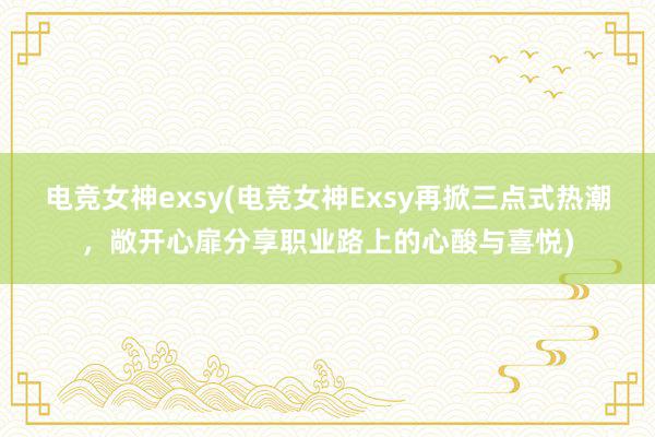 电竞女神exsy(电竞女神Exsy再掀三点式热潮，敞开心扉分享职业路上的心酸与喜悦)